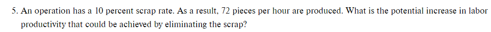 5. An operation has a 10 percent scrap rate. As a result, 72 pieces per hour are produced. What is the potential increase in labor
productivity that could be achieved by eliminating the scrap?
