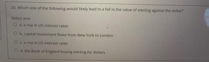 28. Which one of the following would likely lead to a fall in the value of sterling against the dollar?
Select one:
O a. a rise in UK interest rates
O b. capital investment flows from New York to London
O C. a rise in US interest rates
O d. the Bank of England buying sterling for dollars
