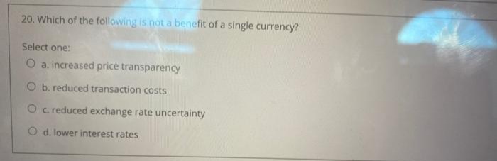 20. Which of the following is nota benefit of a single currency?
Select one:
O a. increased price transparency
O b. reduced transaction costs
O c reduced exchange rate uncertainty
O d. lower interest rates
