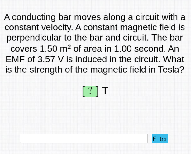 A conducting bar moves along a circuit with a
constant velocity. A constant magnetic field is
perpendicular to the bar and circuit. The bar
covers 1.50 m² of area in 1.00 second. An
EMF of 3.57 V is induced in the circuit. What
is the strength of the magnetic field in Tesla?
[?]T
Enter
