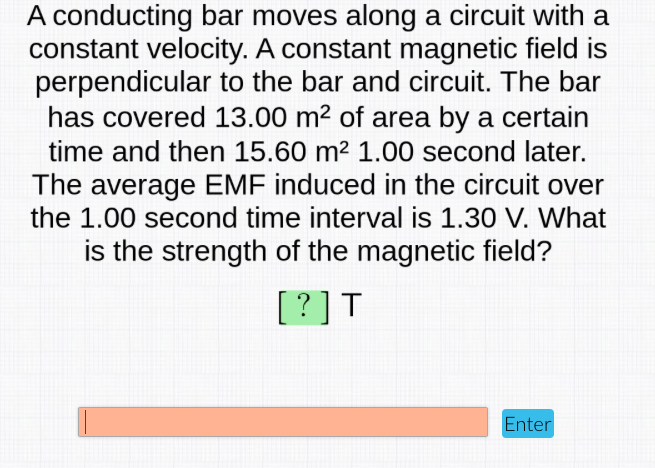 A conducting bar moves along a circuit with a
constant velocity. A constant magnetic field is
perpendicular to the bar and circuit. The bar
has covered 13.00 m2 of area by a certain
time and then 15.60 m² 1.00 second later.
The average EMF induced in the circuit over
the 1.00 second time interval is 1.30 V. What
is the strength of the magnetic field?
[?]T
Enter
