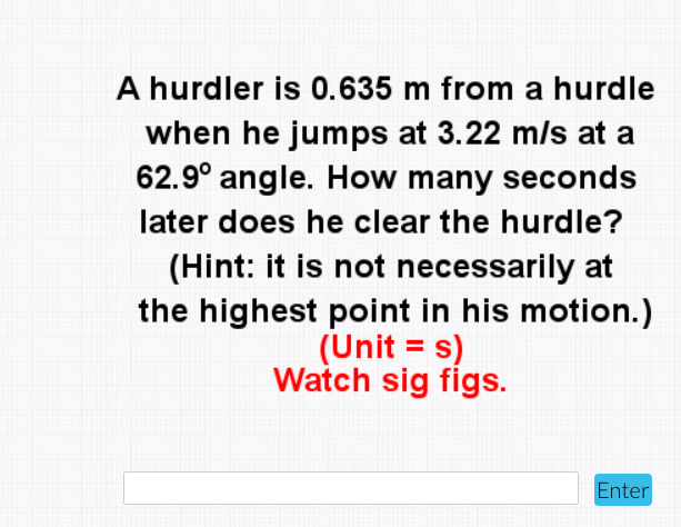 A hurdler is 0.635 m from a hurdle
when he jumps at 3.22 m/s at a
62.9° angle. How many seconds
later does he clear the hurdle?
(Hint: it is not necessarily at
the highest point in his motion.)
(Unit = s)
Watch sig figs.
Enter
