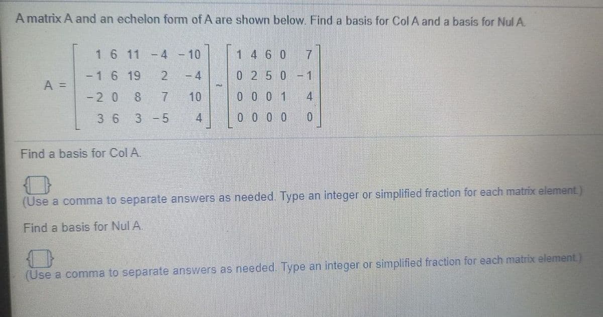 A matrix A and an echelon form of A are shown below. Find a basis for Col A and a basis for Nul A.
1 6 11 -4
-10
1 4 6 0
7.
-16 19
- 4
0.250
-1
A =
-2 0
8.
10
0 0 01
4
36
3 -5
4.
0 0 0 0
Find a basis for Col A.
(Use a comma to separate answers as needed. Type an integer or simplified fraction for each matrix element)
Find a basis for Nul A.
(Use a comma to separate answers as needed. Type an integer or simplified fraction for each matrix element
