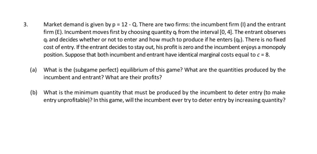 Market demand is given by p = 12 - Q. There are two firms: the incumbent firm (1) and the entrant
firm (E). Incumbent moves first by choosing quantity q from the interval [0, 4]. The entrant observes
qi and decides whether or not to enter and how much to produce if he enters (qe). There is no fixed
cost of entry. If the entrant decides to stay out, his profit is zero and the incumbent enjoys a monopoly
position. Suppose that both incumbent and entrant have identical marginal costs equal to c = 8.
3.
(a) What is the (subgame perfect) equilibrium of this game? What are the quantities produced by the
incumbent and entrant? What are their profits?
(b) What is the minimum quantity that must be produced by the incumbent to deter entry (to make
entry unprofitable)? In this game, will the incumbent ever try to deter entry by increasing quantity?
