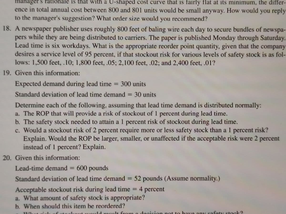 anager s rationale is that with a U-shaped cost curve that is fairly flat at its minimum, the differ-
ence in total annual cost between 800 and 801 units would be small anyway. How would you reply
to the manager's suggestion? What order size would you recommend?
m
18. A newspaper publisher uses roughly 800 feet of baling wire each day to secure bundles of newspa-
pers while they are being distributed to carriers. The paper is published Monday through Saturday.
Lead time is six workdays. What is the appropriate reorder point quantity, given that the company
desires a service level of 95 percent, if that stockout risk for various levels of safety stock is as fol-
lows: 1,500 feet, .10; 1,800 feet, .05; 2,100 feet, .02; and 2,400 feet, .01?
19. Given this information:
Expected demand during lead time = 300 units
%3D
Standard deviation of lead time demand = 30 units
Determine each of the following, assuming that lead time demand is distributed normally:
a. The ROP that will provide a risk of stockout of 1 percent during lead time.
b. The safety stock needed to attain a 1 percent risk of stockout during lead time.
c. Would a stockout risk of 2 percent require more or less safety stock than a 1 percent risk?
Explain. Would the ROP be larger, smaller, or unaffected if the acceptable risk were 2 percent
instead of 1 percent? Explain.
20. Given this information:
Lead-time demand = 600 pounds
Standard deviation of lead time demand = 52 pounds (Assume normality.)
%3D
Acceptable stockout risk during lead time = 4 percent
a. What amount of safety stock is appropriate?
b. When should this item be reordered?
.ld result from to have any safety stock?
decision pot
