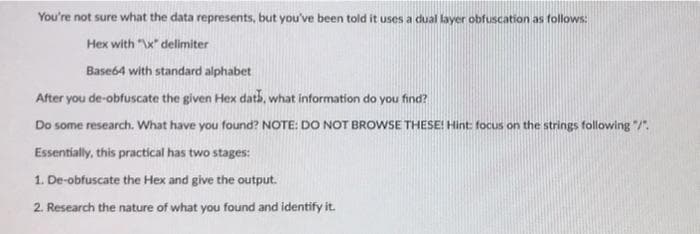 You're not sure what the data represents, but you've been told it uses a dual layer obfuscation as follows:
Hex with "\x" delimiter
Base64 with standard alphabet
After you de-obfuscate the given Hex dats, what information do you find?
Do some research. What have you found? NOTE: DO NOT BROWSE THESE! Hint: focus on the strings following "/".
Essentially, this practical has two stages:
1. De-obfuscate the Hex and give the output.
2. Research the nature of what you found and identify it.
