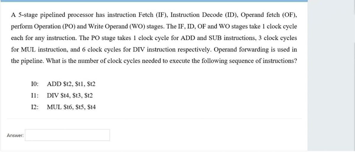 A 5-stage pipelined processor has instruction Fetch (IF), Instruction Decode (ID), Operand fetch (OF),
perform Operation (PO) and Write Operand (WO) stages. The IF, ID, OF and WO stages take 1 clock cycle
each for any instruction. The PO stage takes 1 clock cycle for ADD and SUB instructions, 3 clock cycles
for MUL instruction, and 6 clock cycles for DIV instruction respectively. Operand forwarding is used in
the pipeline. What is the number of clock cycles needed to execute the following sequence of instructions?
I0:
ADD $t2, $t1, $t2
Il:
DIV $t4, $t3, $t2
12:
MUL $t6, $t5, $t4
Answer:
