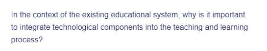 In the context of the existing educational system, why is it important
to integrate technological components into the teaching and learning
process?