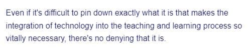 Even if it's difficult to pin down exactly what it is that makes the
integration of technology into the teaching and learning process so
vitally necessary, there's no denying that it is.