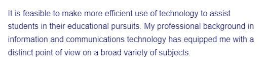 It is feasible to make more efficient use of technology to assist
students in their educational pursuits. My professional background in
information and communications technology has equipped me with a
distinct point of view on a broad variety of subjects.