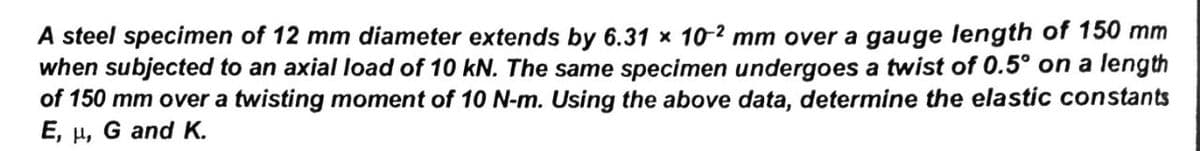 A steel specimen of 12 mm diameter extends by 6.31 x 10-2 mm over a gauge length of 150 mm
when subjected to an axial load of 10 kN. The same specimen undergoes a twist of 0.5° on a length
of 150 mm over a twisting moment of 10 N-m. Using the above data, determine the elastic constants
E,
Ho
G and K.
