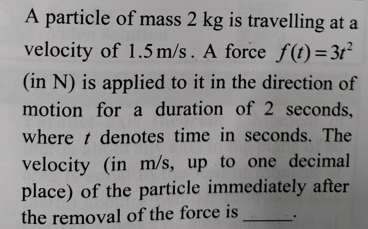 A particle of mass 2 kg is travelling at a
velocity of 1.5 m/s . A force f(t) = 3t²
(in N) is applied to it in the direction of
motion for a duration of 2 seconds,
where t denotes time in seconds. The
velocity (in m/s, up to one decimal
place) of the particle immediately after
the removal of the force is
