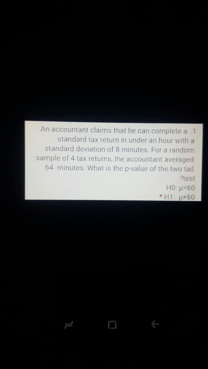 An accountant claims that he can complete a .1
standard tax return in under an hour with a
standard deviation of 8 minutes. For a random
sample of 4 tax returns, the accountant averaged
64 minutes. What is the p-value of the two tail
?test
HO: =60
*H1: u 60
