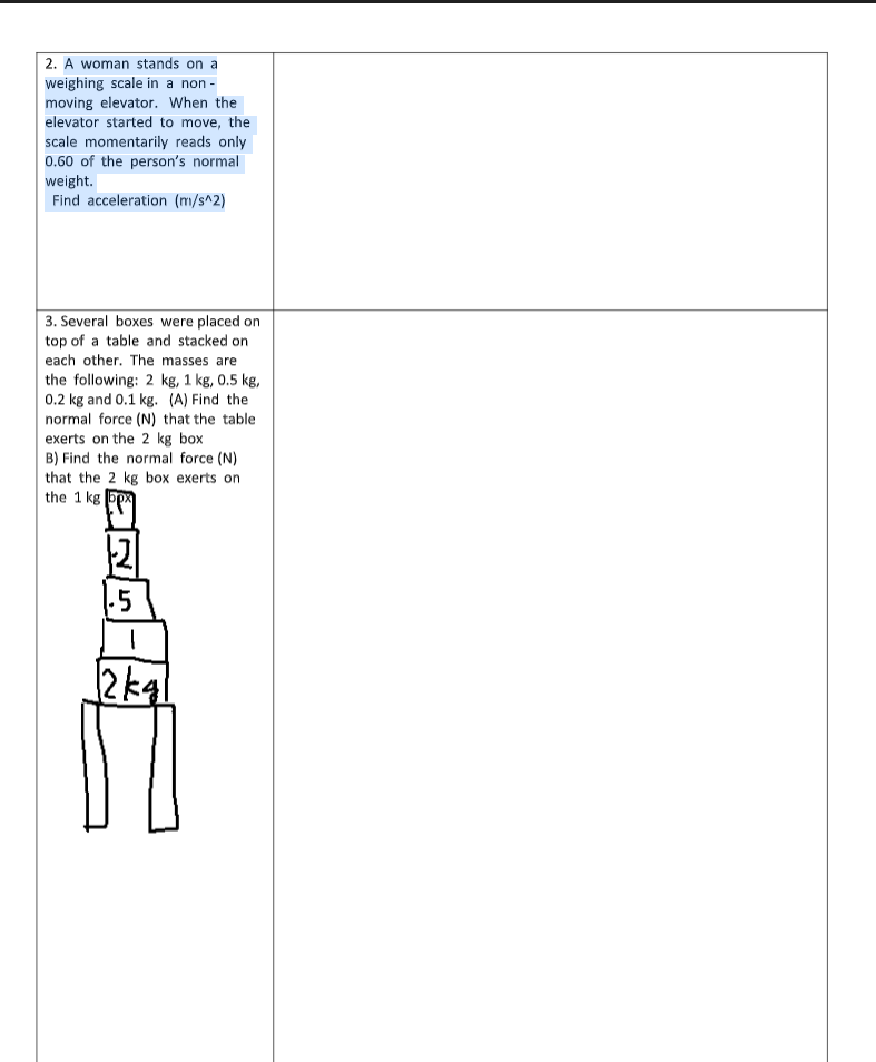 2. A woman stands on a
weighing scale in a non -
moving elevator. When the
elevator started to move, the
scale momentarily reads only
0.60 of the person's normal
weight.
Find acceleration (m/s^2)
3. Several boxes were placed on
top of a table and stacked on
each other. The masses are
the following: 2 kg, 1 kg, 0.5 kg,
0.2 kg and 0.1 kg. (A) Find the
normal force (N) that the table
exerts on the 2 kg box
B) Find the normal force (N)
that the 2 kg box exerts on
the 1 kg|
.5
