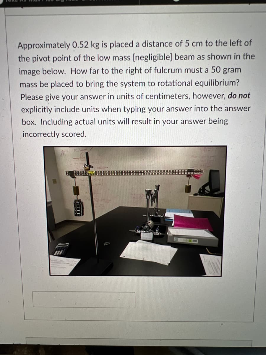 Approximately 0.52 kg is placed a distance of 5 cm to the left of
the pivot point of the low mass [negligible] beam as shown in the
image below. How far to the right of fulcrum must a 50 gram
mass be placed to bring the system to rotational equilibrium?
Please give your answer in units of centimeters, however, do not
explicitly include units when typing your answer into the answer
box. Including actual units will result in your answer being
incorrectly scored.
S DOK
