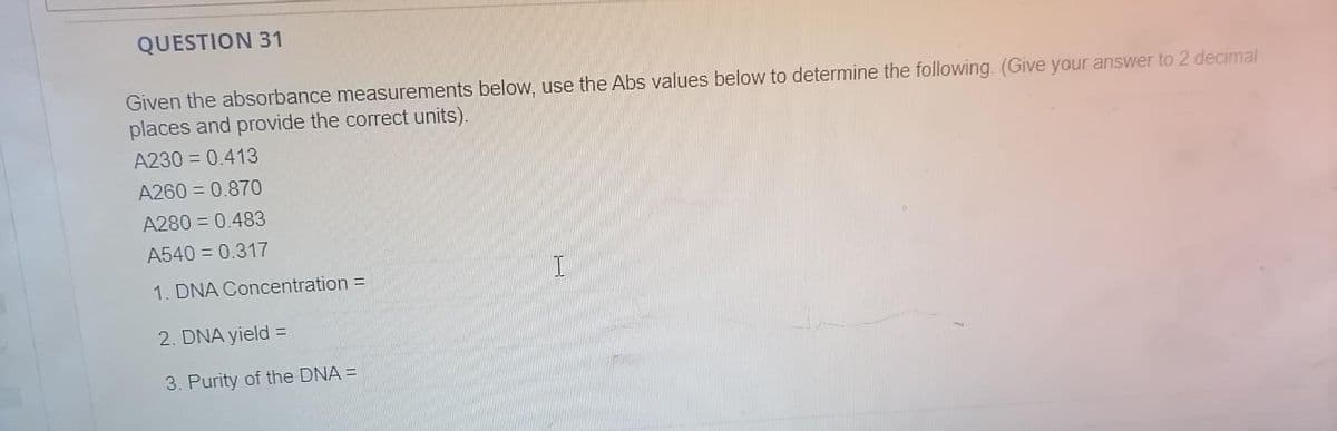 QUESTION 31
Given the absorbance measurements below, use the Abs values below to determine the following. (Give your answer to 2 decimal
places and provide the correct units).
A230 = 0.413
A260 = 0.870
A280 = 0.483
A540 = 0.317
1. DNA Concentration =
2. DNA yield =
3. Purity of the DNA =
I