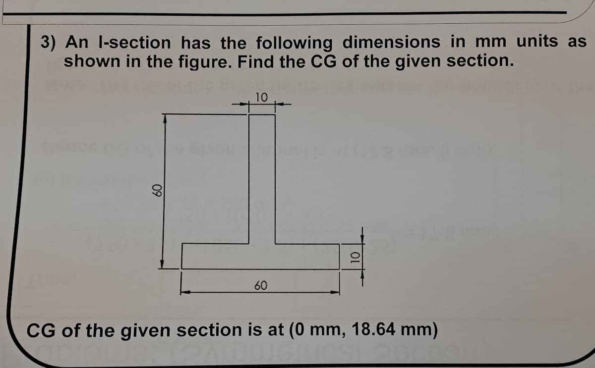 3) An l-section has the following dimensions in mm units as
shown in the figure. Find the CG of the given section.
10
60
CG of the given section is at (0 mm, 18.64 mm)
