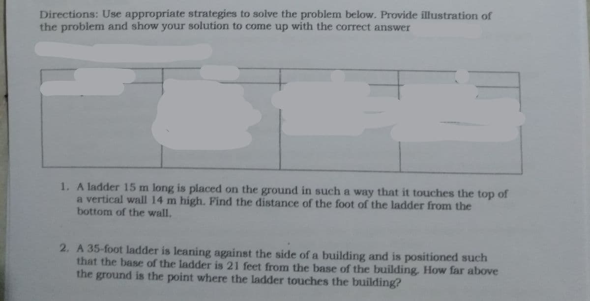 Directions: Use appropriate strategies to solve the problem below. Provide illustration of
the problem and show your solution to come up with the correct answer
1. A ladder 15 m long is placed on the ground in such a way that it touches the top of
a vertical wall 14 m high. Find the distance of the foot of the ladder from the
bottom of the wall.
2. A 35-foot ladder is leaning against the side of a building and is positioned such
that the base of the ladder is 21 feet from the base of the building, How far above
the ground is the point where the ladder touches the building?
