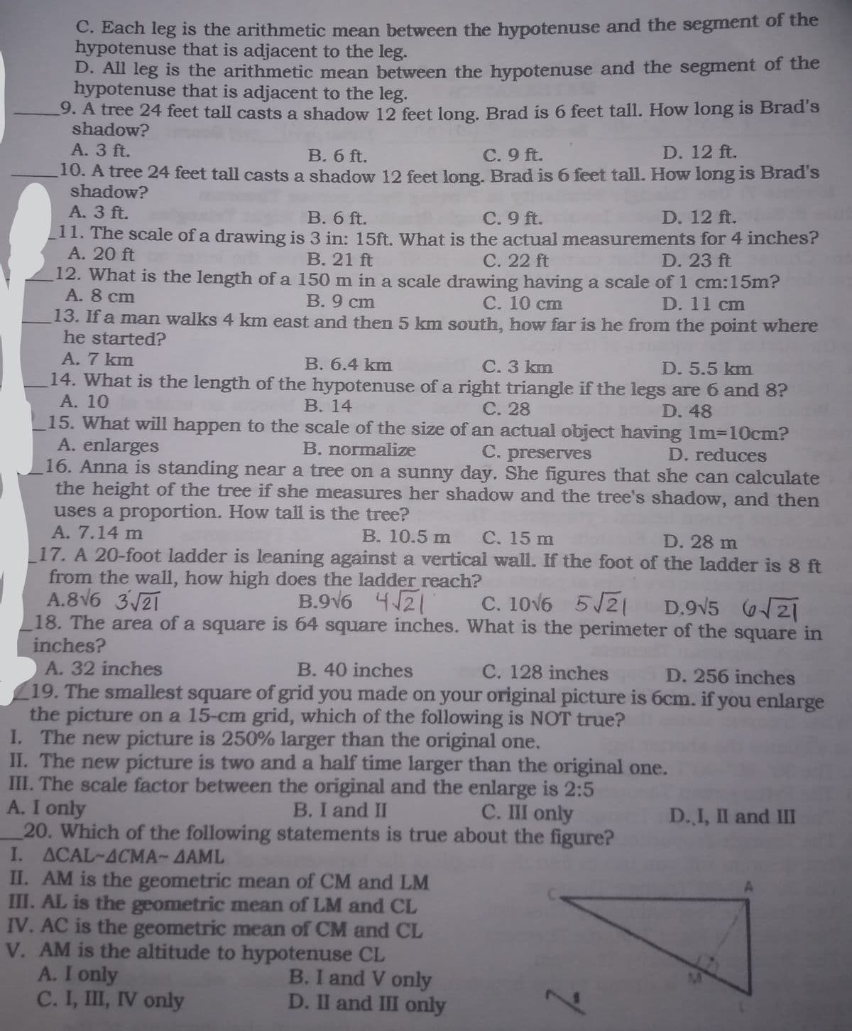 C. Each leg is the arithmetic mean between the hypotenuse and the segment of the
hypotenuse that is adjacent to the leg.
D. All leg is the arithmetic mean between the hypotenuse and the segment of the
hypotenuse that is adjacent to the leg.
9. A tree 24 feet tall casts a shadow 12 feet long. Brad is 6 feet tall. How long is Brad's
shadow?
A. 3 ft.
B. 6 ft.
C. 9 ft.
D. 12 ft.
10. A tree 24 feet tall casts a shadow 12 feet long. Brad is 6 feet tall. How long is Brad's
shadow?
A. 3 ft.
11. The scale of a drawing is 3 in: 15ft. What is the actual measurements for 4 inches?
А. 20 ft
12. What is the length of a 150 m in a scale drawing having a scale of 1 cm:15m?
A. 8 cm
B. 6 ft.
C. 9 ft.
D. 12 ft.
B. 21 ft
C. 22 ft
D. 23 ft
B. 9 cm
С. 10 cm
D. 11 cm
13. If a man walks 4 km east and then 5 km south, how far is he from the point where
he started?
A. 7 km
B. 6.4 km
C. 3 km
D. 5.5 km
14. What is the length of the hypotenuse of a right triangle if the legs are 6 and 8?
A. 10
15. What will happen to the scale of the size of an actual object having 1m310cm?
A. enlarges
16. Anna is standing near a tree on a sunny day. She figures that she can calculate
the height of the tree if she measures her shadow and the tree's shadow, and then
uses a proportion. How tall is the tree?
A. 7.14 m
17. A 20-foot ladder is leaning against a vertical wall. If the foot of the ladder is 8 ft
from the wall, how high does the ladder reach?
A.8V6 3/2T
18. The area of a square is 64 square inches. What is the perimeter of the square in
inches?
В. 14
C. 28
D. 48
B. normalize
C. preserves
D. reduces
B. 10.5 m C. 15 m
D. 28 m
B.9v6 421
C. 10v6 5/21 D.9V5 621
A. 32 inches
19. The smallest square of grid you made on your original picture is 6cm. if you enlarge
the picture on a 15-cm grid, which of the following is NOT true?
I. The new picture is 250% larger than the original one.
II. The new picture is two and a half time larger than the original one.
III. The scale factor between the original and the enlarge is 2:5
A. I only
20. Which of the following statements is true about the figure?
I. ACAL~ACMA-AAML
II. AM is the geometric mean of CM and LM
III. AL is the geometric mean of LM and CL
IV. AC is the geometric mean of CM and CL
V. AM is the altitude to hypotenuse CL
A. I only
C. I, III, IV only
B. 40 inches
C. 128 inches
D. 256 inches
B. I and II
C. III only
D.,I, II and III
B.I and V only
D. II and III only
