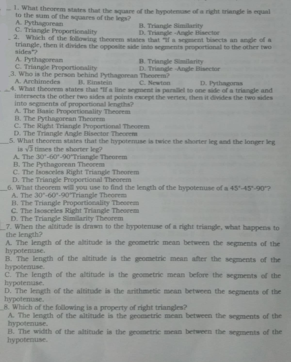 1. What theorem states that the square of the hypotenuse of a right triangle is equal
to the sum of the squares of the legs?
A. Pythagorean
C. Triangle Proportionality
2. Which of the following theorem states that If a segment bisects an angle of a
triangle, then it divides the opposite side into segments proportional to the other two
sides"?
B. Triangle Similarity
D. Triangle -Angle Bisector
A. Pythagorean
C. Triangle Proportionality
3. Who is the person behind Pythagorean Theorem?
A. Archimedes
B. Triangle Similarity
D. Triangle -Angle Bisector
B. Einstein
C. Newton
D. Pythagoras
4. What theorem states that "If a line segment is parallel to one side of a triangle and
intersects the other two sides at points except the vertex, then it divides the two sides
into segments of proportional lengths?
A. The Basic Proportionality Theorem
B. The Pythagorean Theorem
C. The Right Triangle Proportional Theorem
D. The Triangle Angle Bisector Theorem
5. What theorem states that the hypotenuse is twice the shorter leg and the longer leg
is v3 times the shorter leg?
A. The 30°-60°-90°Triangle Theorem
B. The Pythagorean Theorem
C. The Isosceles Right Triangle Theorem
D. The Triangle Proportional Theorem
6. What theorem will you use to find the length of the hypotenuse of a 45°-45°-90°?
A. The 30°-60°-90°Triangle Theorem
B. The Triangle Proportionality Theorem
C. The Isosceles Right Triangle Theorem
D. The Triangle Similarity Theorem
7. When the altitude is drawn to the hypotenuse of a right triangle, what happens to
the length?
A. The length of the altitude is the geometric mean between the segments of the
hypotenuse.
B. The length of the altitude is the geometric mean after the segments of the
hypotenuse.
C. The length of the altitude is the geometric mean before the segments of the
hypotenuse.
D. The length of the altitude is the arithmetic mean between the segments of the
hypotenuse.
8. Which of the following is a property of right triangles?
A. The length of the altitude is the geometric mean between the segments of the
hypotenuse.
B. The width of the altitude is the geometric mean between the segments of the
hypotenuse.
