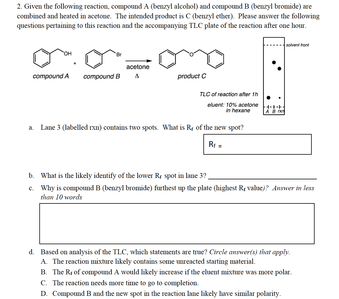 2. Given the following reaction, compound A (benzyl alcohol) and compound B (benzyl bromide) are
combined and heated in acetone. The intended product is C (benzyl ether). Please answer the following
questions pertaining to this reaction and the accompanying TLC plate of the reaction after one hour.
solvent front
HO,
Br
acetone
cоmpound A
сотpound B
A
product C
TLC of reaction after 1h
eluent: 10% acetone
in hexane
|A B rxn
а.
Lane 3 (labelled rxn) contains two spots. What is Rf of the new spot?
Rf =
%3D
b. What is the likely identify of the lower Rf spot in lane 3?
c. Why is compound B (benzyl bromide) furthest up the plate (highest Rf value)? Answer in less
than 10 words
d. Based on analysis of the TLC, which statements are true? Circle answer(s) that apply.
A. The reaction mixture likely contains some unreacted starting material.
B. The Rf of compound A would likely increase if the eluent mixture was more polar.
C. The reaction needs more time to go to completion.
D. Compound B and the new spot in the reaction lane likely have similar polarity.
