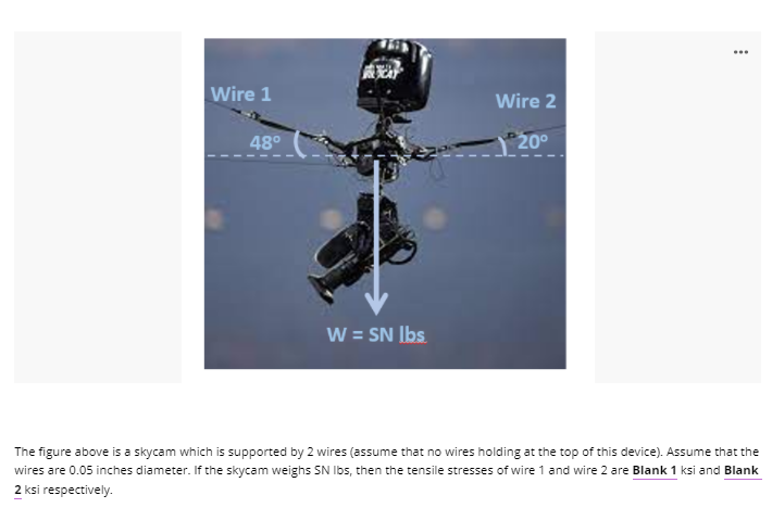 ...
Wire 1
Wire 2
48°
20°
W = SN Ibs
The figure above is a skycam which is supported by 2 wires (assume that no wires holding at the top of this device). Assume that the
wires are 0.05 inches diameter. If the skycam weighs SN Ibs, then the tensile stresses of wire 1 and wire 2 are Blank 1 ksi and Blank
2 ksi respectively.
