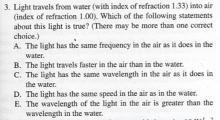 3. Light travels from water (with index of refraction 1.33) into air
(index of refraction 1.00). Which of the following statements
about this light is true? (There may be more than one correct
choice.)
A. The light has the same frequency in the air as it does in the
water.
B. The light travels faster in the air than in the water.
C. The light has the same wavelength in the air as it does in
the water.
D. The light has the same speed in the air as in the water.
E. The wavelength of the light in the air is greater than the
wavelength in the water.
