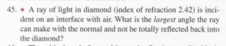 45. A ray of light in diamond (index of refraction 2.42) is inci-
dent on an interface with air. What is the largest angle the ray
can make with the normal and not be totally reflected back into
the diamond?
