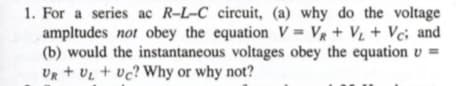 1. For a series ac R-L-C circuit, (a) why do the voltage
ampltudes not obey the equation V = VR + V + Vc; and
(b) would the instantaneous voltages obey the equation v =
UR + UL + vc? Why or why not?
