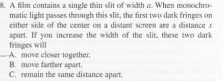 8. A film contains a single thin slit of width a. When monochro-
matic light passes through this slit, the first two dark fringes on
either side of the center on a distant screen are a distance x
apart. If you increase the width of the slit, these two dark
fringes will
A. move closer together.
B. move farther apart.
C. remain the same distance apart.
