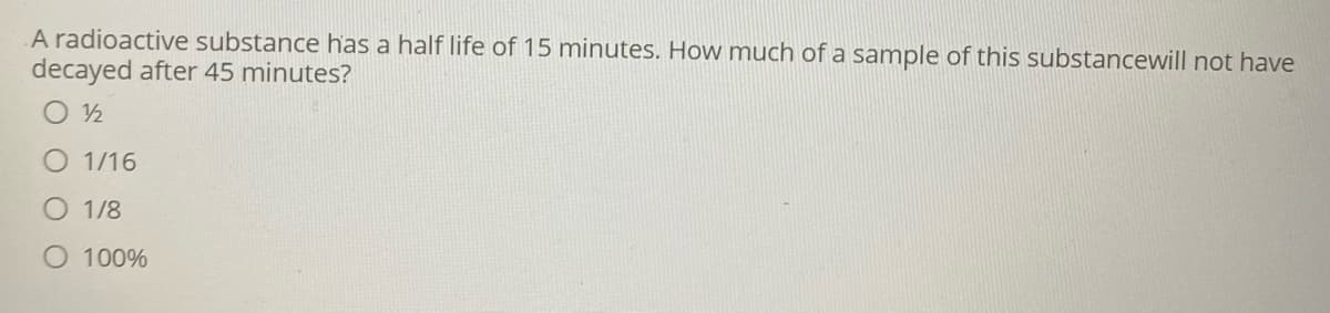 A radioactive substance has a half life of 15 minutes. How much of a sample of this substancewill not have
decayed after 45 minutes?
1/16
1/8
100%
