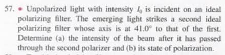 57. • Unpolarized light with intensity 1, is incident on an ideal
polarizing filter. The emerging light strikes a second ideal
polarizing filter whose axis is at 41.0° to that of the first.
Determine (a) the intensity of the beam after it has passed
through the second polarizer and (b) its state of polarization.
