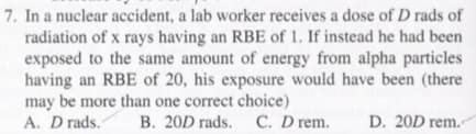 7. In a nuclear accident, a lab worker receives a dose of D rads of
radiation of x rays having an RBE of 1. If instead he had been
exposed to the same amount of energy from alpha particles
having an RBE of 20, his exposure would have been (there
may be more than one correct choice)
A. D rads.
B. 20D rads. C. D rem.
D. 20D rem.
