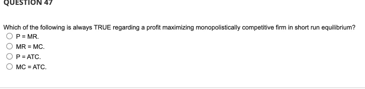 QUESTION 47
Which of the following is always TRUE regarding a profit maximizing monopolistically competitive firm in short run equilibrium?
P = MR.
MR = MC.
O P = ATC.
MC = ATC.