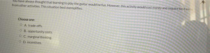 You have always thought that learning to play the guitar would be fun. However, this activity would cost money and require time away
from other activities. This situation best exemplifies:
Choose one:
OA trade-offs.
O B. opportunity costs.
OC. marginal thinking.
O D. incentives.