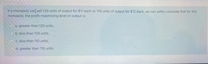 If a monopoly car[ sell 120 units of output for $11 each or 110 units of output for $12 each, we can safely conclude that for this
monopoly, the profit-maximizing level of output is:
a. greater than 120 units.
b. less than 120 units.
c. less than 110 units..
d. greater than 110 units.