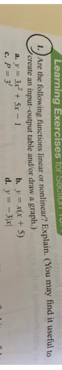Learning Exercises for SectiuT TU.
1:J Are the following functions linear or nonlinear? Explain. (You may find it useful to
'create an input-output table and/or draw a graph.)
a. y = 3x + 5x - 1
c. P 3'
b. y = x(x + 5)
d. y = -3|x|
