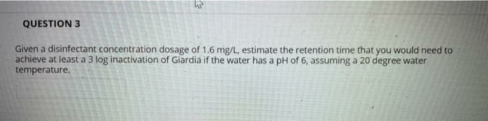 QUESTION 3
Given a disinfectant concentration dosage of 1.6 mg/L, estimate the retention time that you would need to
achieve at least a 3 log inactivation of Giardia if the water has a pH of 6, assuming a 20 degree water
temperature.
