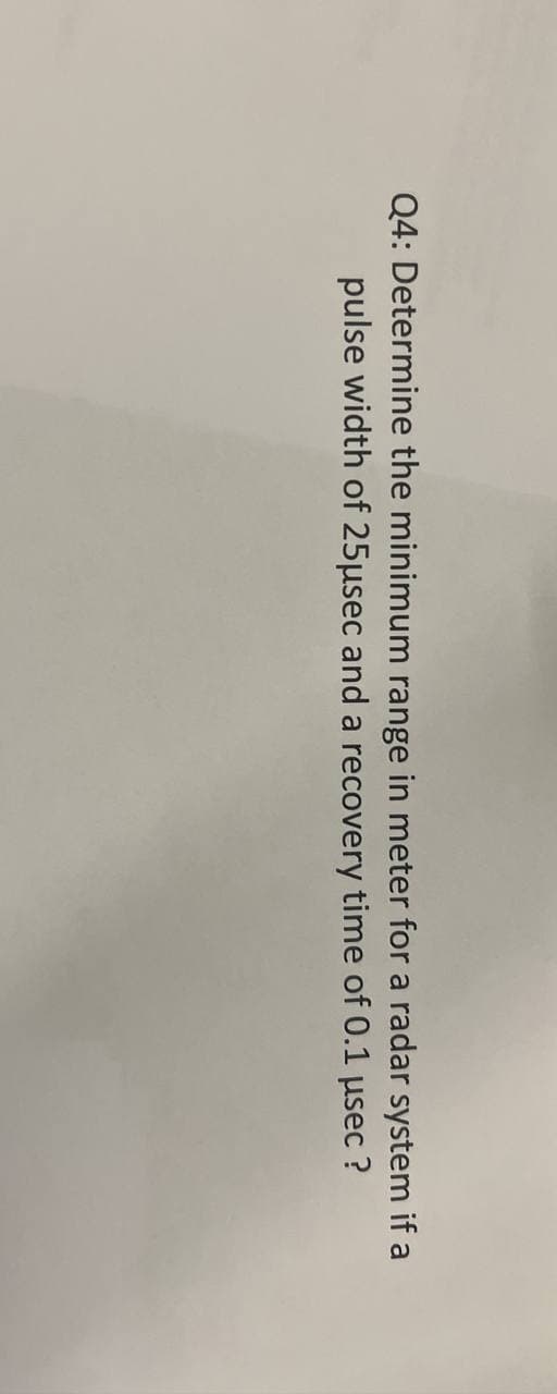 Q4: Determine the minimum range in meter for a radar system if a
pulse width of 25μsec and a recovery time of 0.1 μsec ?