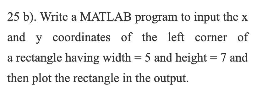 25 b). Write a MATLAB program to input the x
and y coordinates of the left corner of
a rectangle having width = 5 and height = 7 and
%3D
then plot the rectangle in the output.
