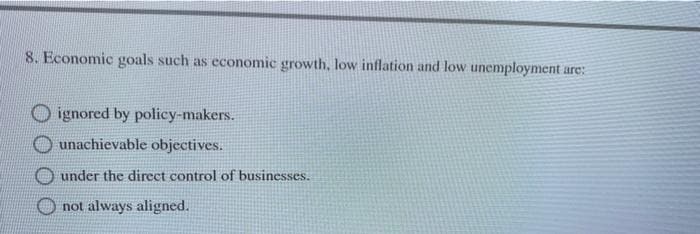 8. Economic goals such as economic growth, low inflation and low unemployment are:
ignored by policy-makers.
unachievable objectives.
under the direct control of businesses.
not always aligned.
