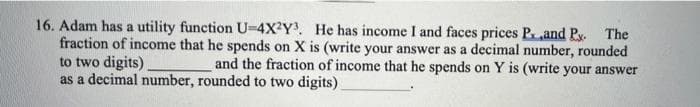 16. Adam has a utility function U-4X?Y. He has income I and faces prices Pand Py. The
fraction of income that he spends on X is (write your answer as a decimal number, rounded
to two digits)
as a decimal number, rounded to two digits)
and the fraction of income that he spends on Y is (write your answer
