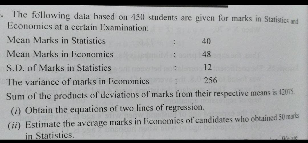 -. The fo'llowing data based on 450 students are given for marks in Statistics and
Economics at a certain Examination:
Mean Marks in Statistics
:
40
Mean Marks in Economics
48
S.D. of Marks in Statistics
12
The variance of marks in Economics
256
Sum of the products of deviations of marks from their respective means is 42075.
(i) Obtain the equations of two lines of regression.
(ii) Estimate the average marks in Economics of candidates who obtained 50 marks
in Statistics.
We are
