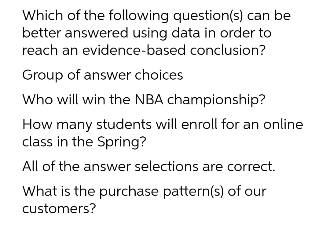 Which of the following question(s) can be
better answered using data in order to
reach an evidence-based conclusion?
Group of answer choices
Who will win the NBA championship?
How many students will enroll for an online
class in the Spring?
All of the answer selections are correct.
What is the purchase pattern(s) of our
customers?
