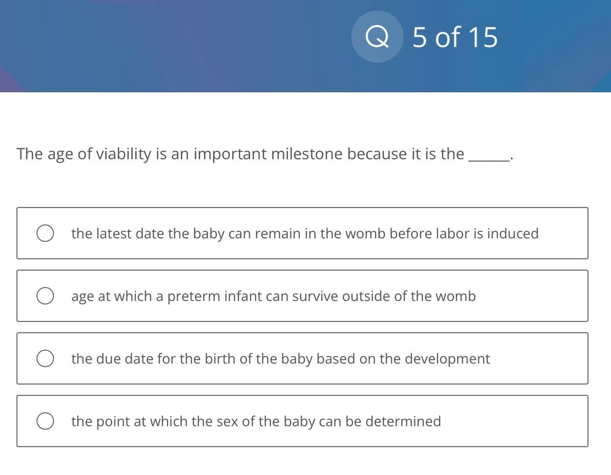 Q 5 of 15
The age of viability is an important milestone because it is the
the latest date the baby can remain in the womb before labor is induced
age at which a preterm infant can survive outside of the womb
O the due date for the birth of the baby based on the development
the point at which the sex of the baby can be determined