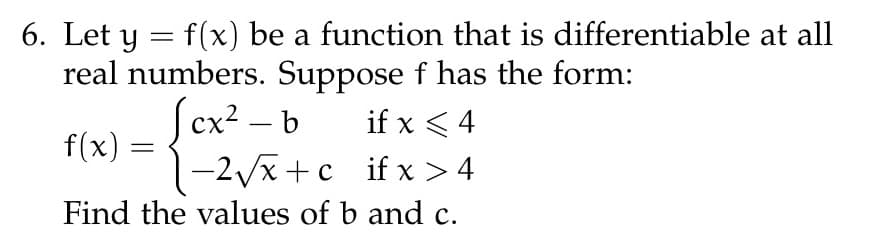 6. Let y = f(x) be a function that is
real numbers. Suppose f has the form:
cx²-b
if x < 4
f(x) =
=
-2√√x+c_ifx>4
Find the values of b and c.
differentiable at all