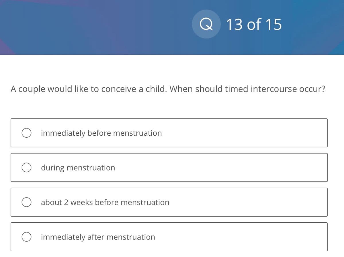 A couple would like to conceive a child. When should timed intercourse occur?
immediately before menstruation
during menstruation
about 2 weeks before menstruation
Q 13 of 15
immediately after menstruation