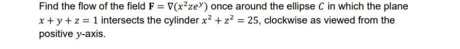 Find the flow of the field F = V(x²ze) once around the ellipse C in which the plane
x + y + z = 1 intersects the cylinder x² + z² = 25, clockwise as viewed from the
positive y-axis.