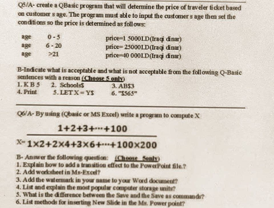 Q5/A- create a QBasic program that will determine the price of traveler ticket based
on customer s age. The program must able to input the customer's age then set the
conditions so the price is determined as follows:
age
0-5
age
6-20
price-1 50001D(Iraqi dinar)
price 25000LD(Iraqi dinar)
price-40 000ID(Iraqi dinar)
age
>21
B-Indicate what is acceptable and what is not acceptable from the following Q-Basic
sentences with a reason (Choose 5 only)
1. KB5 2. Schools
3. AB$3
4. Print
5. LETX YS
6. "$565"
Q6/A-By using (Qbasic or MS Excel) write a program to compute X
1+2+3+
+100
X-1x2+2x4+3x6++100x200
B- Answer the following question: (Choose Sonly)
1. Explain how to add a transition effect to the PowerPoint file.?
2. Add worksheet in Ms-Excel?
3. Add the watermark in your name to your Word document?
4. List and explain the most popular computer storage units?
5. What is the difference between the Save and the Save as commands?
6. List methods for inserting New Slide in the Ms. Power point?