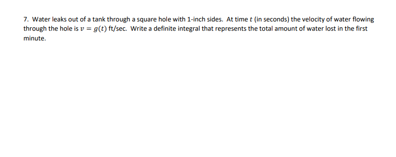 7. Water leaks out of a tank through a square hole with 1-inch sides. At timet (in seconds) the velocity of water flowing
through the hole is v = g(t) ft/sec. Write a definite integral that represents the total amount of water lost in the first
minute.
